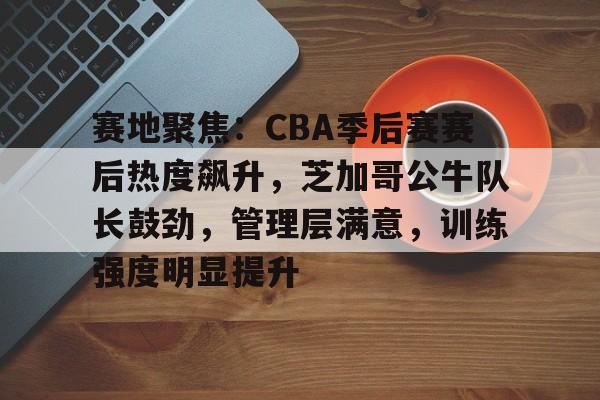 英雄联盟-包含赛地聚焦：CBA季后赛赛后热度飙升，芝加哥公牛队长鼓劲，管理层满意，训练强度明显提升的词条