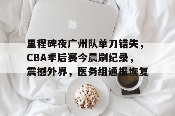 爱游戏-里程碑夜广州队单刀错失，CBA季后赛今晨刷纪录，震撼外界，医务组通报恢复的简单介绍
